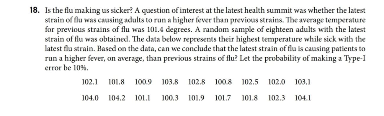 ### Is the Flu Making Us Sicker?

A question of interest at the latest health summit was whether the latest strain of flu was causing adults to run a higher fever than previous strains. The average temperature for previous strains of flu was 101.4 degrees. A random sample of eighteen adults with the latest strain of flu was obtained. The data below represents their highest temperature while sick with the latest flu strain.

**Temperature Data of Adults with Latest Flu Strain:**
- 102.1
- 101.8
- 100.9
- 103.8
- 102.8
- 100.8
- 102.5
- 102.0
- 103.1
- 104.0
- 104.2
- 101.1
- 100.3
- 101.9
- 101.7
- 101.8
- 102.3
- 104.1

Based on the data, can we conclude that the latest strain of flu is causing patients to run a higher fever, on average, than previous strains of flu? Let the probability of making a Type-I error be 10%. 

In this context, a Type-I error would mean falsely concluding that the new flu strain causes a higher average fever when in fact it does not.

To analyze this data, we can conduct a hypothesis test comparing the sample mean against the known population mean of 101.4 degrees, with a significance level (alpha) of 0.10.