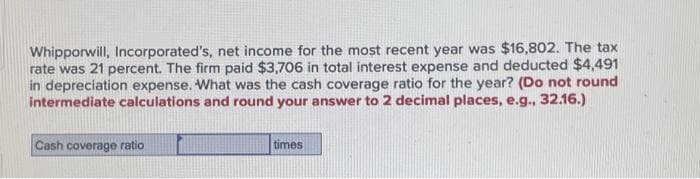 Whipporwill, Incorporated's, net income for the most recent year was $16,802. The tax
rate was 21 percent. The firm paid $3,706 in total interest expense and deducted $4,491
in depreciation expense. What was the cash coverage ratio for the year? (Do not round
intermediate calculations and round your answer to 2 decimal places, e.g., 32.16.)
Cash coverage ratio
times