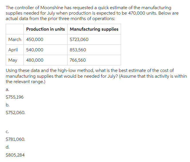 The controller of Moonshine has requested a quick estimate of the manufacturing
supplies needed for July when production is expected to be 470,000 units. Below are
actual data from the prior three months of operations:
Production in units Manufacturing supplies
March 450,000
April 540,000
May 480,000
Using these data and the high-low method, what is the best estimate of the cost of
manufacturing supplies that would be needed for July? (Assume that this activity is within
the relevant range.)
a.
$755,196
b.
$752,060.
C.
$781,060.
d.
$723,060
853,560
$805,284
766,560