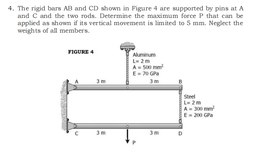 4. The rigid bars AB and CD shown in Figure 4 are supported by pins at A
and C and the two rods. Determine the maximum force P that can be
applied as shown if its vertical movement is limited to 5 mm. Neglect the
weights of all members.
FIGURE 4
Ala
C
3 m
3 m
Aluminum
L= 2 m
A = 500 mm²
E = 70 GPa
3 m
P
3m
B
D
Steel
L= 2 m
A = 300 mm²
E = 200 GPa