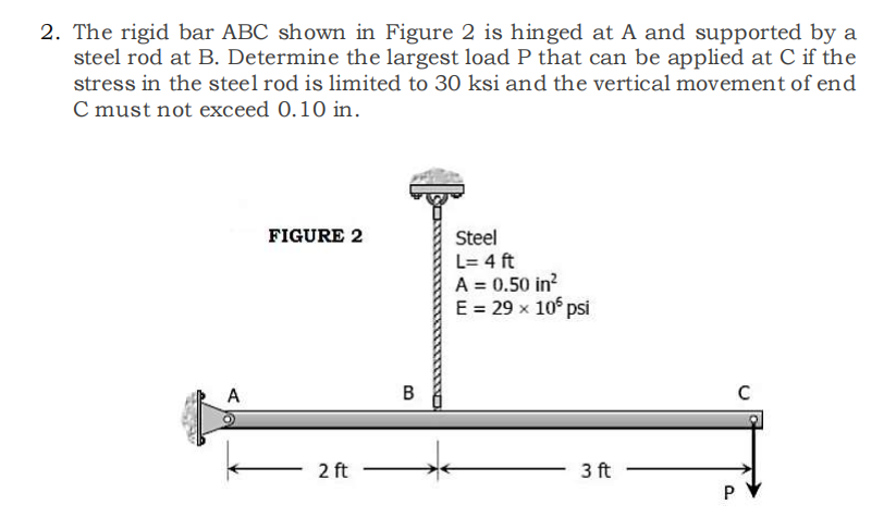 2. The rigid bar ABC shown in Figure 2 is hinged at A and supported by a
steel rod at B. Determine the largest load P that can be applied at C if the
stress in the steel rod is limited to 30 ksi and the vertical movement of end
C must not exceed 0.10 in.
A
FIGURE 2
2 ft
B
Steel
L=4 ft
A = 0.50 in²
E = 29 x 105 psi
3 ft
P
C