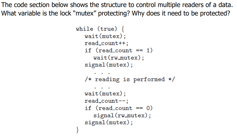 The code section below shows the structure to control multiple readers of a data.
What variable is the lock "mutex" protecting? Why does it need to be protected?
while (true) {
wait(mutex);
read_count++;
if (read_count == 1)
wait(rw_mutex);
signal (mutex);
/* reading is performed */
wait (mutex);
read_count--;
if (read_count == 0)
signal (rw_mutex);
signal(mutex);
}
