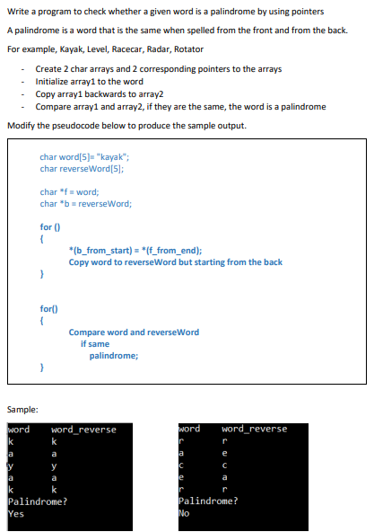 Write a program to check whether a given word is a palindrome by using pointers
A palindrome is a word that is the same when spelled from the front and from the back.
For example, Kayak, Level, Racecar, Radar, Rotator
Create 2 char arrays and 2 corresponding pointers to the arrays
- Initialize array1 to the word
- Copy array1 backwards to array2
Compare array1 and array2, if they are the same, the word is a palindrome
Modify the pseudocode below to produce the sample output.
char word[5)= "kayak";
char reverseWord[5);
char *f= word;
char *b= reverseWord;
for ()
*(b_from_start) = *(f_from_end);
Copy word to reverseWord but starting from the back
for()
{
Compare word and reverseWord
if same
palindrome;
Sample:
word
word_reverse
word
word_reverse
Ir
a
a
y
a
e
a
k
Palindrome?
Yes
Palindrome?
No
