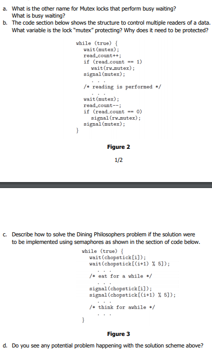 a. What is the other name for Mutex locks that perform busy waiting?
What is busy waiting?
b. The code section below shows the structure to control multiple readers of a data.
What variable is the lock "mutex" protecting? Why does it need to be protected?
while (true) {
wait (mutex);
read_count++;
if (read.count -- 1)
wait(rv.mutex);
signal (mutex);
/* reading is performed +/
wait (mutex);
read.count--;
if (read.count -- 0)
signal (rv.mutex);
signal (mutex);
}
Figure 2
1/2
c. Describe how to solve the Dining Philosophers problem if the solution were
to be implemented using semaphores as shown in the section of code below.
while (true) {
wait (chopstick [i]);
wait (chopstick[(i+1) % 5]);
/* eat for a while */
signal(chopstick[i]);
signal (chopstick[(i+1) % 5]);
/* think for awhile /
}
Figure 3
d. Do you see any potential problem happening with the solution scheme above?
