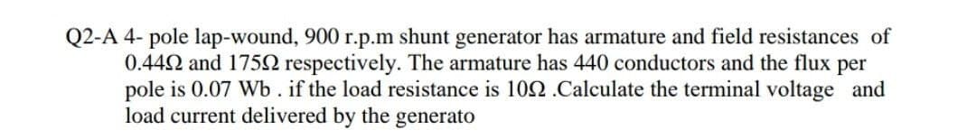 Q2-A 4- pole lap-wound, 900 r.p.m shunt generator has armature and field resistances of
0.442 and 175N respectively. The armature has 440 conductors and the flux per
pole is 0.07 Wb. if the load resistance is 102.Calculate the terminal voltage and
load current delivered by the generato
