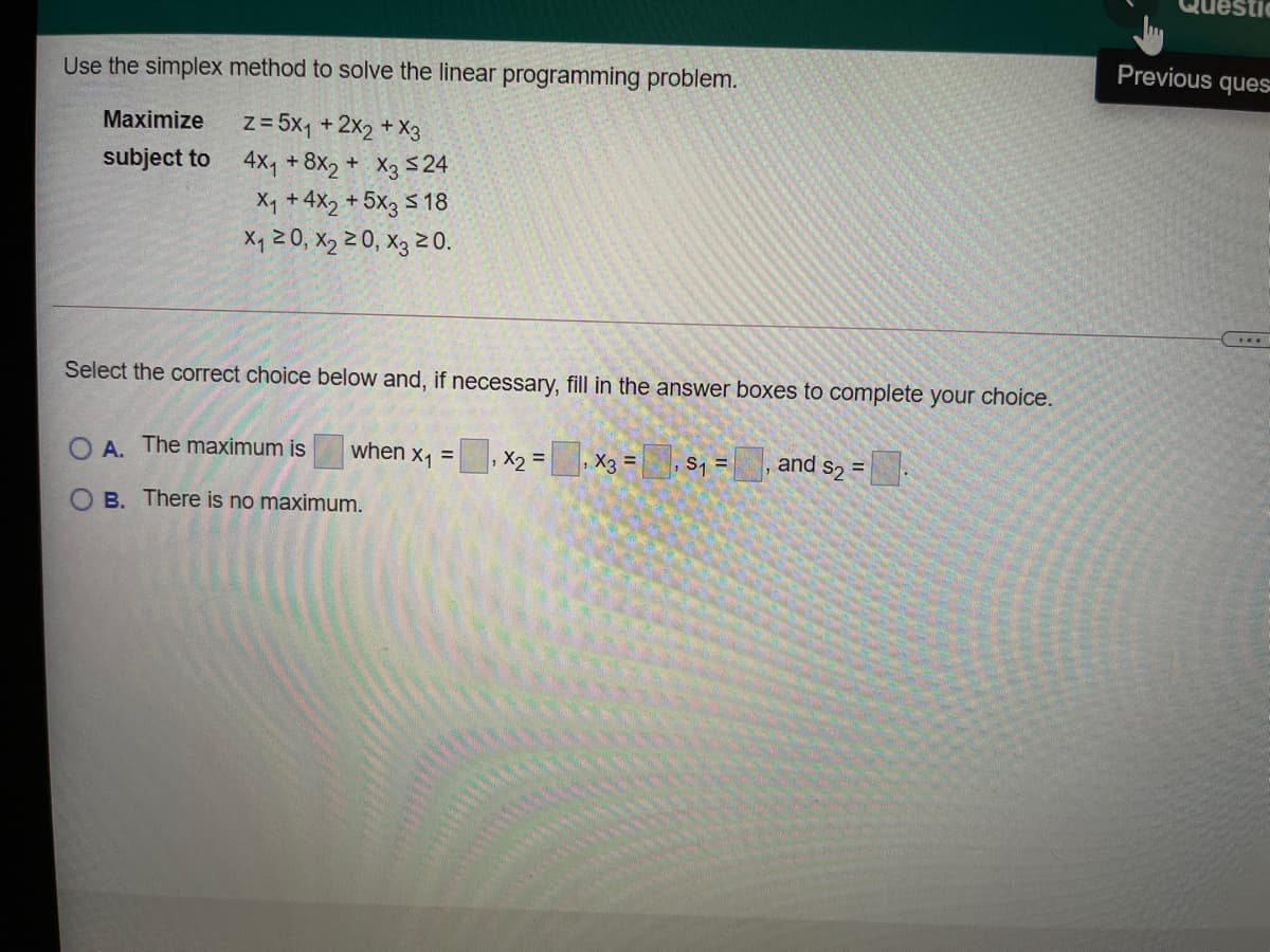 estic
Previous ques
Use the simplex method to solve the linear programming problem.
z= 5x1 + 2x2 + X3
subject to 4x, + 8x2 + X3 <24
Maximize
X, + 4X2 + 5x3 5 18
X4 20, X2 2 0, X3 2 0.
....
Select the correct choice below and, if necessary, fill in the answer boxes to complete your choice.
O A. The maximum is
when x1 =
X2 =, X3 =, S, = , and s2 =.
%3D
%3D
O B. There is no maximum.
