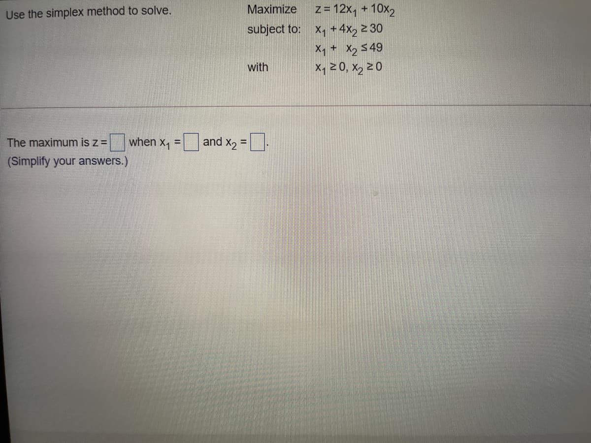 Use the simplex method to solve.
Maximize
z = 12x, + 10x2
subject to: x, +4x, 2 30
X1 + Xz $49
Xq 20, X2 2 0
with
The maximum is z=
when x, = and x, =|
%D
(Simplify your answers.)
