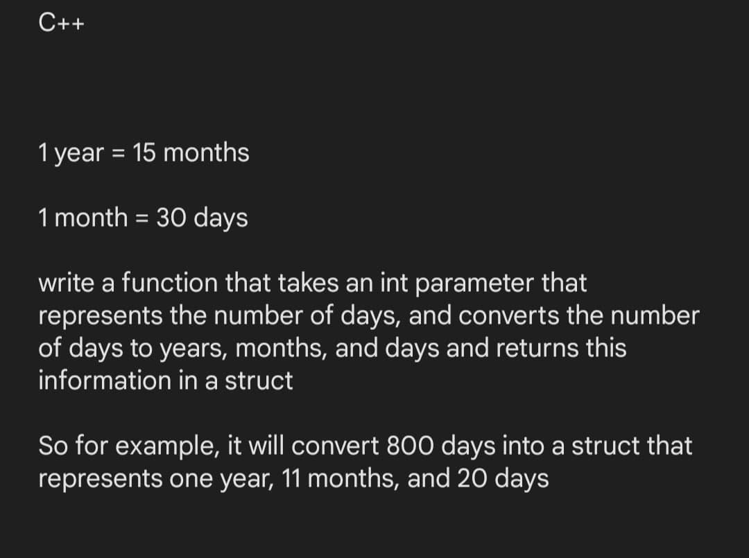 C++
1 year = 15 months
1 month = 30 days
write a function that takes an int parameter that
represents the number of days, and converts the number
of days to years, months, and days and returns this
information in a struct
So for example, it will convert 800 days into a struct that
represents one year, 11 months, and 20 days