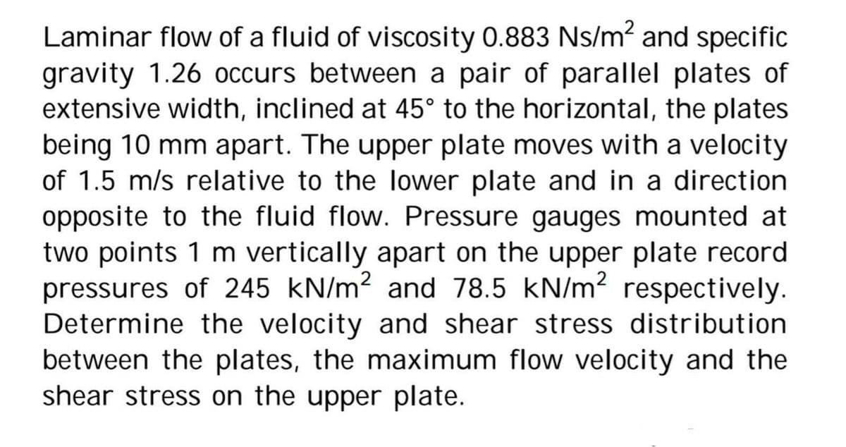 Laminar flow of a fluid of viscosity 0.883 Ns/m² and specific
gravity 1.26 occurs between a pair of parallel plates of
extensive width, inclined at 45° to the horizontal, the plates
being 10 mm apart. The upper plate moves with a velocity
of 1.5 m/s relative to the lower plate and in a direction
opposite to the fluid flow. Pressure gauges mounted at
two points 1 m vertically apart on the upper plate record
pressures of 245 kN/m² and 78.5 kN/m2 respectively.
Determine the velocity and shear stress distribution
between the plates, the maximum flow velocity and the
shear stress on the upper plate.