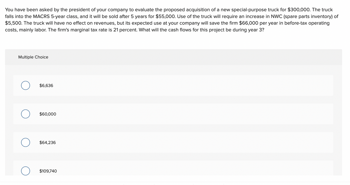 You have been asked by the president of your company to evaluate the proposed acquisition of a new special-purpose truck for $300,000. The truck
falls into the MACRS 5-year class, and it will be sold after 5 years for $55,000. Use of the truck will require an increase in NWC (spare parts inventory) of
$5,500. The truck will have no effect on revenues, but its expected use at your company will save the firm $66,000 per year in before-tax operating
costs, mainly labor. The firm's marginal tax rate is 21 percent. What will the cash flows for this project be during year 3?
Multiple Choice
O
O
$6,636
$60,000
$64,236
$109,740