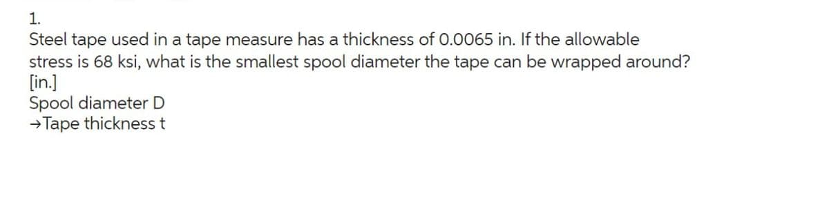 1.
Steel tape used in a tape measure has a thickness of 0.0065 in. If the allowable
stress is 68 ksi, what is the smallest spool diameter the tape can be wrapped around?
[in.]
Spool diameter D
→Tape thickness t