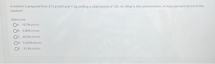 A solution is prepared from 27.5 g NaCl and 112g yielding a total volume of 120. ml. What is the concentration, in mass percent (m/m) of the
solution?
Select one:
OA. 19.7% (m/m)
3.00% (m/m)
OC 40.0% (m/m)
D. 0.250 % (m/m)
OE 33.3% (m/m)