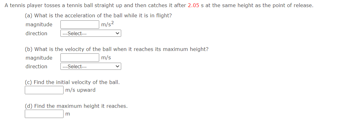 A tennis player tosses a tennis ball straight up and then catches it after 2.05 s at the same height as the point of release.
(a) What is the acceleration of the ball while it is in flight?
magnitude
m/s2
direction
--Select---
(b) What is the velocity of the ball when it reaches its maximum height?
magnitude
m/s
direction
--Select---
(c) Find the initial velocity of the ball.
m/s upward
(d) Find the maximum height it reaches.
