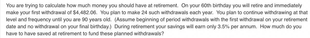 You are trying to calculate how much money you should have at retirement. On your 60th birthday you will retire and immediately
make your first withdrawal of $4,482.06. You plan to make 24 such withdrawals each year. You plan to continue withdrawing at that
level and frequency until you are 90 years old. (Assume beginning of period withdrawals with the first withdrawal on your retirement
date and no withdrawal on your final birthday.) During retirement your savings will earn only 3.5% per annum. How much do you
have to have saved at retirement to fund these planned withdrawals?