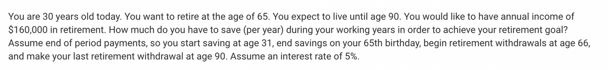 You are 30 years old today. You want to retire at the age of 65. You expect to live until age 90. You would like to have annual income of
$160,000 in retirement. How much do you have to save (per year) during your working years in order to achieve your retirement goal?
Assume end of period payments, so you start saving at age 31, end savings on your 65th birthday, begin retirement withdrawals at age 66,
and make your last retirement withdrawal at age 90. Assume an interest rate of 5%.