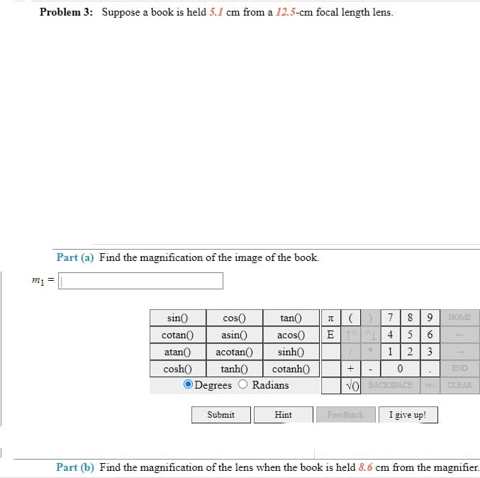 1
Problem 3: Suppose a book is held 5.1 cm from a 12.5-cm focal length lens.
Part (a) Find the magnification of the image of the book.
m₁ =
sin()
cos()
tan()
T
cotan()
asin()
acos()
ET
atan()) acotan()
sinh()
1
cosh()
cotanh()
+
0
VO BACKSPACE
HOME
END
tanh()
Degrees O Radians
DEL CLEAR
Submit
Hint
Feedback
I give up!
Part (b) Find the magnification of the lens when the book is held 8.6 cm from the magnifier.
7
4
1 2 3
NU∞O
8
96
5