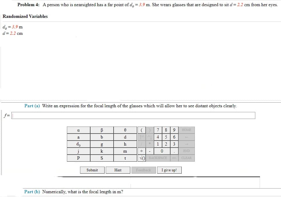 Problem 4: A person who is nearsighted has a far point of d = 3.9 m. She wears glasses that are designed to sit d = 2.2 cm from her eyes.
Randomized Variables
do = 3.9 m
d = 2.2 cm
Part (a) Write an expression for the focal length of the glasses which will allow her to see distant objects clearly.
f=
α
В
0
7 8 9 HOME
b
d
T^^L 4 5 6
g
h
3
12
0
k
m
+ -
END
.
S
t
VO BACKSPACE
DEL
CLEAR
I give up!
a
do
J
P
Submit
Hint
Part (b) Numerically, what is the focal length in m?
Feedback