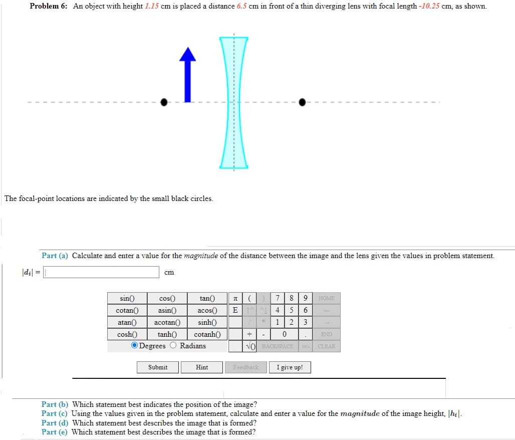 Problem 6: An object with height 1.15 cm is placed a distance 6.5 cm in front of a thin diverging lens with focal length -10.25 cm, as shown.
↑
The focal-point locations are indicated by the small black circles.
Part (a) Calculate and enter a value for the magnitude of the distance between the image and the lens given the values in problem statement.
|d₁| =
cm
sin()
8 9
HOME
7
4 5 6
cotan()
cos()
asin()
atan() acotan()
tan() π (
acos() E
sinh()
cosh() tanh() cotanh()
Degrees O Radians
1 2 3
/*
+
0
END
VO BACKSPACE DEL CLEAR
Submit
Hint
Feedback
I give up!
Part (b) Which statement best indicates the position of the image?
Part (c) Using the values given in the problem statement, calculate and enter a value for the magnitude of the image height, |hi|.
Part (d) Which statement best describes the image that is formed?
Part (e) Which statement best describes the image that is formed?