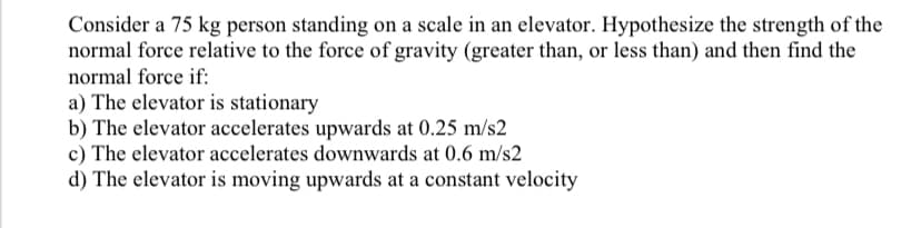 Consider a 75 kg person standing on a scale in an elevator. Hypothesize the strength of the
normal force relative to the force of gravity (greater than, or less than) and then find the
normal force if:
a) The elevator is stationary
b) The elevator accelerates upwards at 0.25 m/s2
c) The elevator accelerates downwards at 0.6 m/s2
d) The elevator is moving upwards at a constant velocity