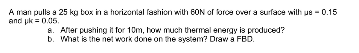 A man pulls a 25 kg box in a horizontal fashion with 60N of force over a surface with us = 0.15
and uk = 0.05.
a. After pushing it for 10m, how much thermal energy is produced?
b. What is the net work done on the system? Draw a FBD.