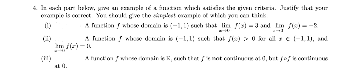 4. In each part below, give an example of a function which satisfies the given criteria. Justify that your
example is correct. You should give the simplest example of which you can think.
(i)
A function f whose domain is (–1, 1) such that lim f(x) = 3 and lim f(x)
-2.
x+0-
A function f whose domain is (-1,1) such that f(x) > 0 for all x E (-1,1), and
(ii)
lim f(x) = 0.
(ii)
A function f whose domain is R, such that f is not continuous at 0, but fof is continuous
at 0.
