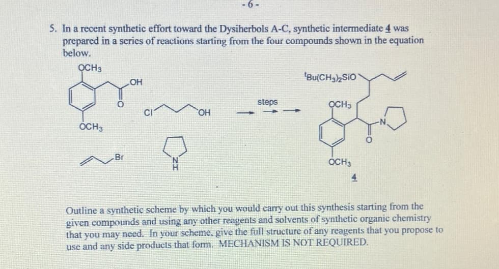 5. In a recent synthetic effort toward the Dysiherbols A-C, synthetic intermediate 4 was
prepared in a series of reactions starting from the four compounds shown in the equation
below.
OCH3
OCH 3
Br
LOH
-6-
OH
steps
Bu(CH3)2SiO
OCH3
OCH 3
4
Outline a synthetic scheme by which you would carry out this synthesis starting from the
given compounds and using any other reagents and solvents of synthetic organic chemistry
that you may need. In your scheme, give the full structure of any reagents that you propose to
use and any side products that form. MECHANISM IS NOT REQUIRED.