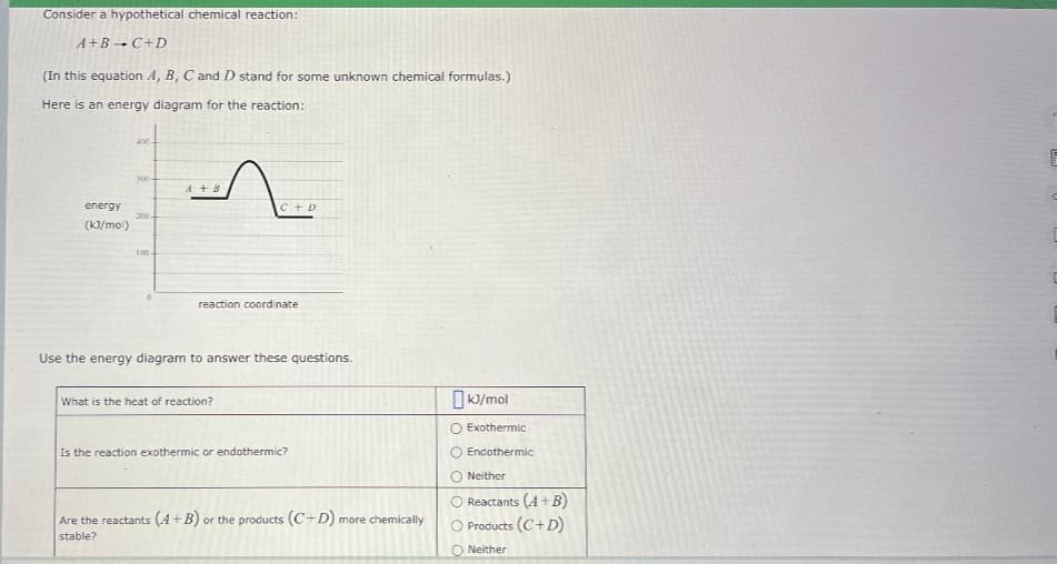 Consider a hypothetical chemical reaction:
A+B → C+D
(In this equation A, B, C and D stand for some unknown chemical formulas.)
Here is an energy diagram for the reaction:
energy
(kJ/mol)
400
300-
200-
100.
0
A+B
C + D
reaction coordinate
Use the energy diagram to answer these questions.
What is the heat of reaction?
Is the reaction exothermic or endothermic?
Are the reactants (A+B) or the products (C+D) more chemically
stable?
kJ/mol
O Exothermic
Endothermic
Neither
Reactants (4+B)
O Products (C+D)
Neither