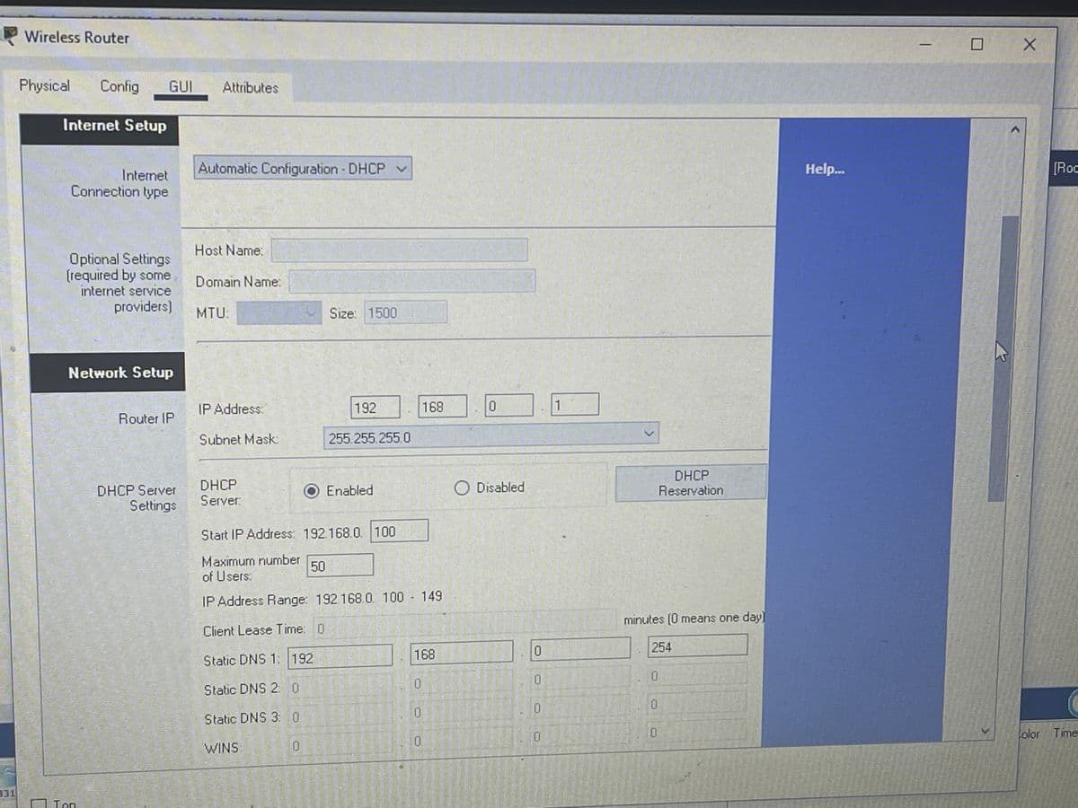 Wireless Router
Physical
Config
GUI
Attributes
Internet Setup
Automatic Configuration DHCP v
Help...
[Roc
Internet
Connection type
Host Name:
Optional Settings
(required by some
internet service
Domain Name:
providers)
MTU:
Size: 1500
Network Setup
IP Address:
192
168
1
Router IP
Subnet Mask:
255.255.255.0
DHCP
Server:
DHCP
Reservation
O Disabled
DHCP Server
Settings
Enabled
Start IP Address: 192 168.0. 100
Maximum number
of Users:
50
IP Address Range: 192.168.0. 100 149
minutes (0 means one day]
Client Lease Time: 0
254
168
Static DNS 1: 192
Static DNS 2: 0
Static DNS 3: 0
0.
olor Time
WINS:
0.
331
Ton
