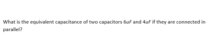 What is the equivalent capacitance of two capacitors 6uF and 4uF if they are connected in
parallel?
