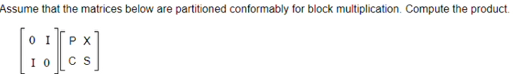 ### Block Matrix Multiplication Example

**Problem:**
Assume that the matrices below are partitioned conformably for block multiplication. Compute the product.

\[ 
\left[ \begin{array}{cc}
0 & I \\
I & 0 
\end{array} \right]
\left[ \begin{array}{cc}
P & X \\
C & S 
\end{array} \right] 
\]

**Solution:**

To multiply these block matrices, follow the rules of block matrix multiplication. Each element of the resulting matrix is derived by multiplying the corresponding blocks and summing the resulting blocks:

Given matrices:
\[ A = \left[ \begin{array}{cc}
0 & I \\
I & 0 
\end{array} \right], \quad B = \left[ \begin{array}{cc}
P & X \\
C & S 
\end{array} \right] \]

The resulting matrix \( AB \) can be found by the formula:

\[ AB = \left[ \begin{array}{cc}
A_{11}B_{11} + A_{12}B_{21} & A_{11}B_{12} + A_{12}B_{22} \\
A_{21}B_{11} + A_{22}B_{21} & A_{21}B_{12} + A_{22}B_{22} 
\end{array} \right] \]

For the given matrices:

\[ A_{11} = 0, \quad A_{12} = I, \quad A_{21} = I, \quad A_{22} = 0 \]

Substituting these values into the formula, we get:

\[ 
\left[ \begin{array}{cc}
0 \cdot P + I \cdot C & 0 \cdot X + I \cdot S \\
I \cdot P + 0 \cdot C & I \cdot X + 0 \cdot S 
\end{array} \right] 
= 
\left[ \begin{array}{cc}
C & S \\
P & X 
\end{array} \right] 
\]

So, the product of the block matrices is:

\[ 
\left[ \begin{array}{cc}
C & S \\
P & X 
\end{array