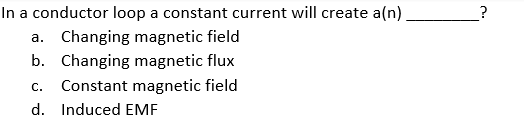 In a conductor loop a constant current will create a(n)
a. Changing magnetic field
b. Changing magnetic flux
С.
Constant magnetic field
d. Induced EMF
