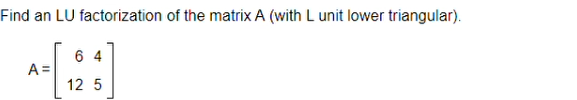 ## Finding LU Factorization of a Matrix (with L unit lower triangular)

### Problem Statement
Find an LU factorization of the matrix \( A \) where \( L \) is a unit lower triangular matrix.

The matrix \( A \) is given by:
\[ 
A = \begin{pmatrix} 
6 & 4 \\
12 & 5 
\end{pmatrix} 
\]

### Explanation
LU factorization of a matrix involves decomposing the matrix \( A \) into two matrices: \( L \) and \( U \).

- \( L \) is a lower triangular matrix with ones on the diagonal.
- \( U \) is an upper triangular matrix.

In this case, since \( L \) is a unit lower triangular matrix, it will have ones on the diagonal. The goal is to express \( A \) in the form \( A = LU \), where:
\[ 
L = \begin{pmatrix} 
1 & 0 \\
l_{21} & 1 
\end{pmatrix} 
\]
\[ 
U = \begin{pmatrix} 
u_{11} & u_{12} \\
0 & u_{22} 
\end{pmatrix} 
\]

Let's find the values of \( l_{21} \), \( u_{11} \), \( u_{12} \), and \( u_{22} \).

1. **Determine \( u_{11} \):**
   From the first row of \( A \), we have:
   \[ 
   u_{11} = 6 
   \]
   
2. **Determine \( u_{12} \):**
   Continuing from the first row of \( A \), we get:
   \[ 
   u_{12} = 4 
   \]

3. **Determine \( l_{21} \):**
   From the second row of \( A \), since \( l_{21} \times u_{11} = 12 \), we have:
   \[ 
   l_{21} = \frac{12}{6} = 2 
   \]

4. **Determine \( u_{22} \):**
   From the second row of \( A \), substituting known values:
   \[ 
   2 \times 4 + u_{22} = 5 \Rightarrow u_{22} = 5 - 