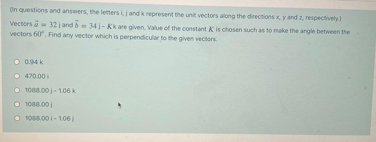 (In questions and answers, the letters i, j and k represent the unit vectors along the directions x, y and z, respectively.)
Vectors a = 32 j and b
34 j- Kk are given. Value of the constant K is chosen such as to make the angle between the
vectors 60°. Find any vector which is perpendicular to the given vectors.
0.94 k
470.00 i
1088.00 j - 1.06 k
1088.00 j
1088.00 i - 1.06 j
