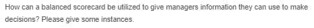 How can a balanced scorecard be utilized to give managers information they can use to make
decisions? Please give some instances.
