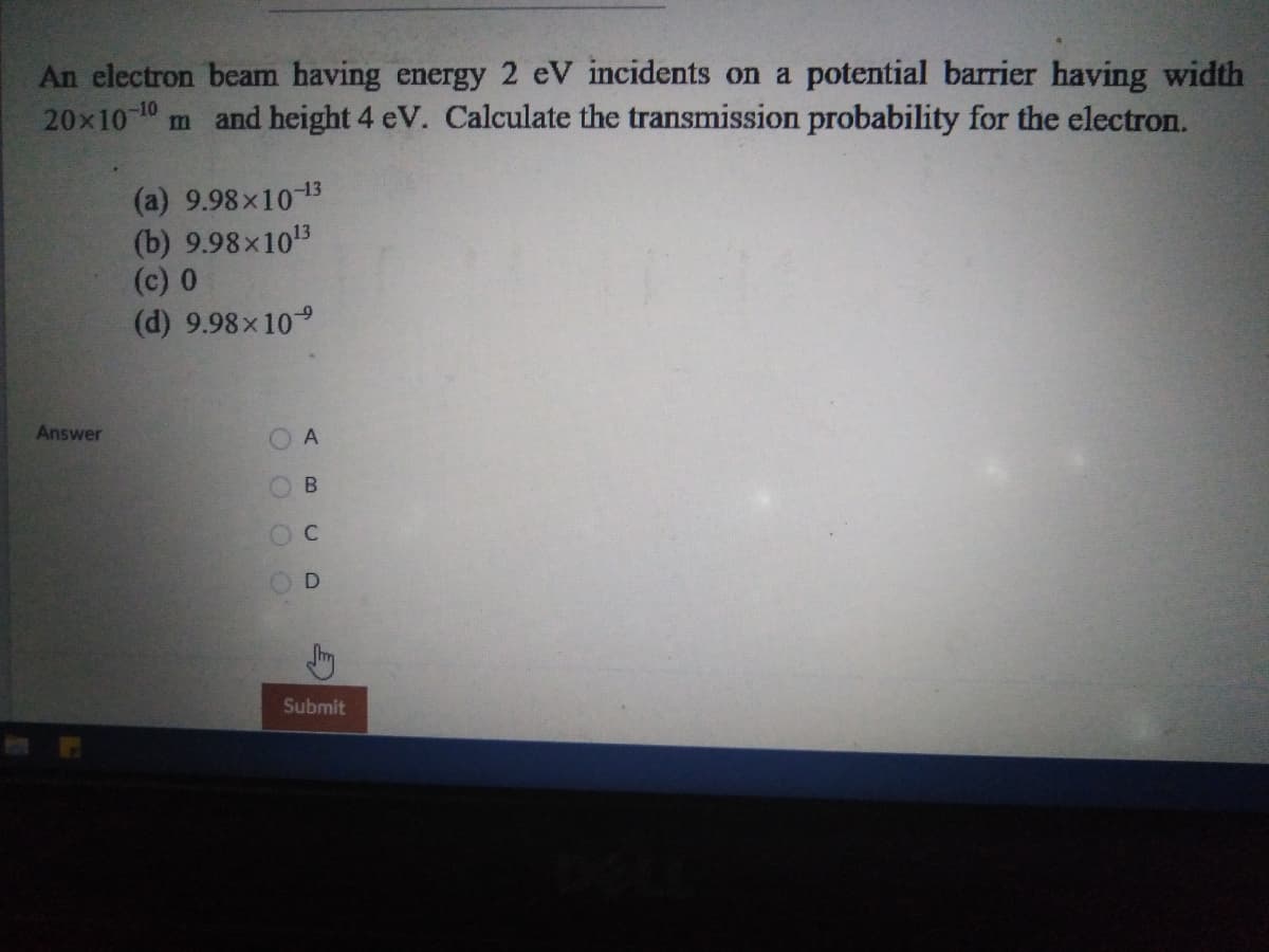 An electron beam having energy 2 eV incidents on a potential barrier having width
20x10 10 m and height 4 eV. Calculate the transmission probability for the electron.
(a) 9.98x1013
(b) 9.98x103
(c) 0
(d) 9.98x109
Answer
В
Submit
