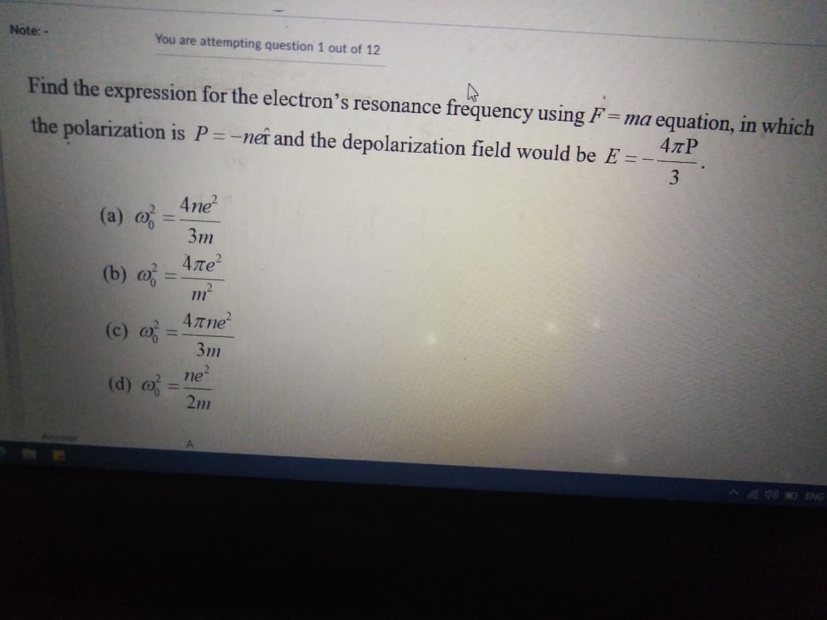 Note: -
You are attempting question 1 out of 12
Find the expression for the electron's resonance frequency using F=ma equation, in which
the polarization is P=-neî and the depolarization field would be E =
4TP
3
4ne?
(a) o
3m
%3D
4ле?
(b) o =
m²
4Tne
(c) =
3m
ne
(d) o
2m
%3D
Answer
