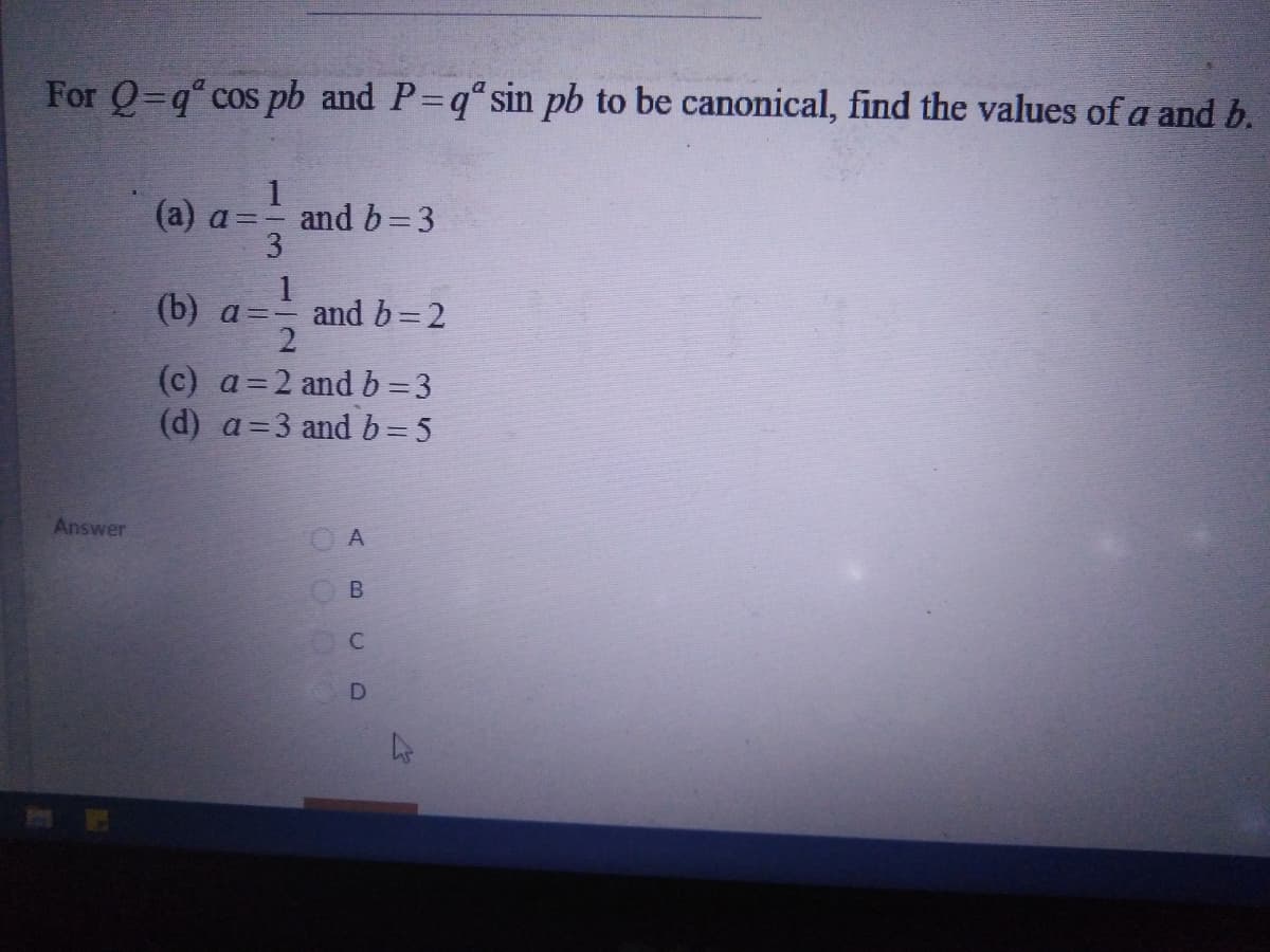 For Q=q cos pb and P=q" sin pb to be canonical, find the values of a and b.
1
and b=3
3
(а) a -
1
(b) a=- and b=2
(c) a=2 and b=3
(d) a=3 and b= 5
Answer
A
B.
C.
