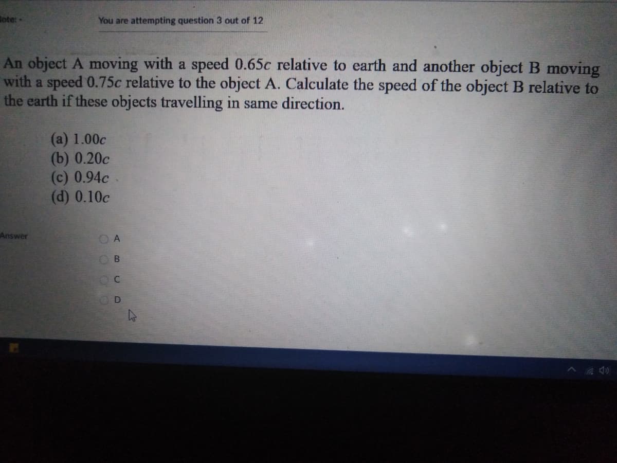 ote:-
You are attempting question 3 out of 12
An object A moving with a speed 0.65c relative to earth and another object B moving
with a speed 0.75c relative to the object A. Calculate the speed of the object B relative to
the earth if these objects travelling in same direction.
(a) 1.00c
(b) 0.20c
(c) 0.94c
(d) 0.10c
Answer
ABCD
