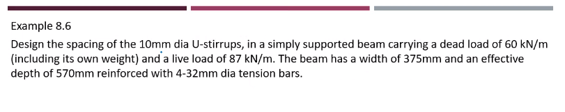 Example 8.6
Design the spacing of the 10mm dia U-stirrups, in a simply supported beam carrying a dead load of 60 kN/m
(including its own weight) and a live load of 87 kN/m. The beam has a width of 375mm and an effective
depth of 570mm reinforced with 4-32mm dia tension bars.
