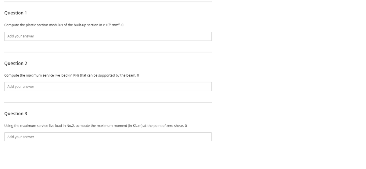 Question 1
Compute the plastic section modulus of the built-up section in x 106 mm³. 0
Add your answer
Question 2
Compute the maximum service live load (in KN) that can be supported by the beam. 0
Add your answer
Question 3
Using the maximum service live load in No.2, compute the maximum moment (in KN.m) at the point of zero shear. 0
Add your answer
