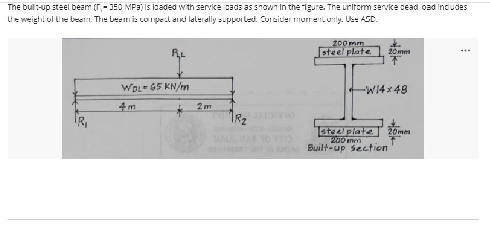 The built-up steel beam (F= 350 MPa) is loaded with service loads as shown in the figure. The uniform service dead load includes
the weight of the beam. The beam is compact and laterally supported. Consider moment anly. Use ASD.
200 mm
steel plate
RL
20mm
WDL 65 KN/m
-W14 x 48
4 m
2m
TR2
OLEIGIVE
steel plate
200 mm
20mm
MAUL MAB NO YTIO
T T 10 o Buil+-up section
