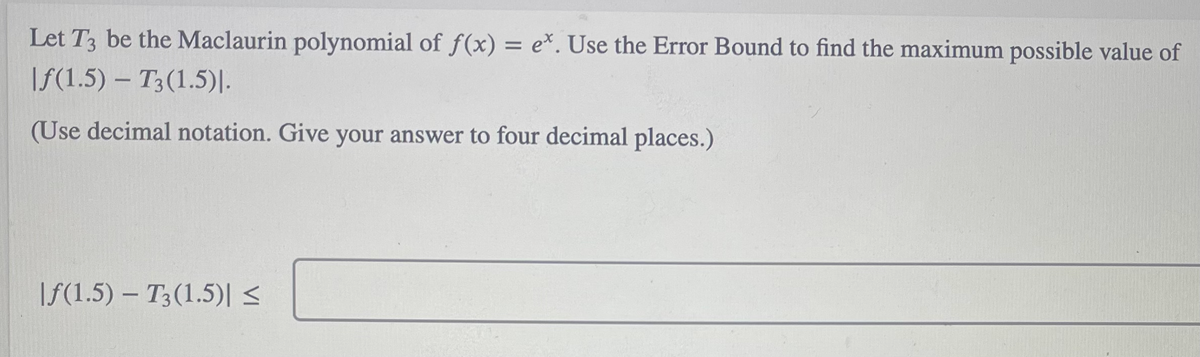 Let T3 be the Maclaurin polynomial of f(x) = e*. Use the Error Bound to find the maximum possible value of
|f(1.5) – T3(1.5)|.
(Use decimal notation. Give your answer to four decimal places.)
|f(1.5) – T3(1.5)|<
