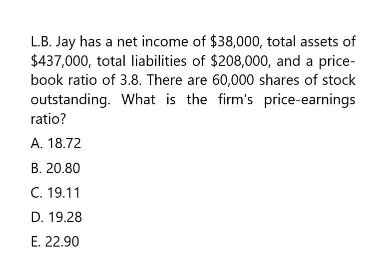 L.B. Jay has a net income of $38,000, total assets of
$437,000, total liabilities of $208,000, and a price-
book ratio of 3.8. There are 60,000 shares of stock
outstanding. What is the firm's price-earnings
ratio?
A. 18.72
B. 20.80
C. 19.11
D. 19.28
E. 22.90