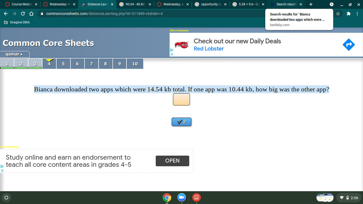 O Course Module X
O Wednesday- W ×
+ Distance Learn x
90.04 - 40,84
A Wednesday, A X
opportunity co x
G 5.38 + 9.6 - GO X
Search results x
A commoncoresheets.com/distanceLearning.php?id=311889-v6dn&n=4
Search results for 'Bianca
downloaded two apps which were .
E Imagine GWA
bartleby.com
Advertisement:
Common Core Sheets
Check out our new Daily Deals
Red Lobster
qamar
2
4
5
6
7
8
10
Bianca downloaded two apps which were 14.54 kb total. If one app was 10.44 kb, how big was the other app?
/2
vertisement:
Study online and earn an endorsement to
o teach all core content areas in grades 4-5
OPEN
• i 2:06
