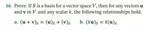 16. Prove: If S is a basis for a vector space V, then for any vectors u
and v in V and any scalar k, the following relationships hold.
a. (u + v)s = (u)s + (v)s
b. (ku)s = k(u)s
%3D
%3D
