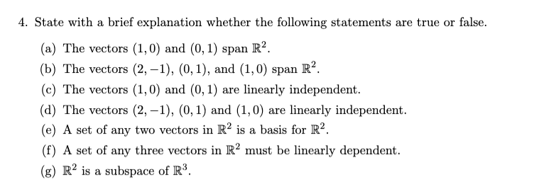 4. State with a brief explanation whether the following statements are true or false.
(a) The vectors (1,0) and (0, 1) span R².
(b) The vectors (2, -1), (0, 1), and (1,0) span R².
(c) The vectors (1,0) and (0, 1) are linearly independent.
(d) The vectors (2, -1), (0, 1) and (1,0) are linearly independent.
(e) A set of any two vectors in R2 is a basis for R².
(f) A set of any three vectors in R2 must be linearly dependent.
(g) R2 is a subspace of R³.