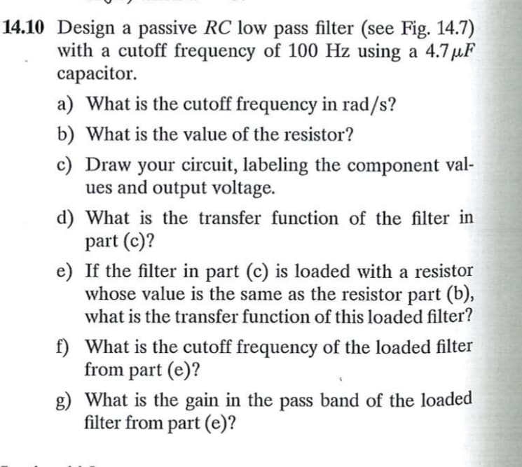 14.10 Design a passive RC low pass filter (see Fig. 14.7)
with a cutoff frequency of 100 Hz using a 4.7μF
capacitor.
a) What is the cutoff frequency in rad/s?
b) What is the value of the resistor?
c) Draw your circuit, labeling the component val-
ues and output voltage.
d) What is the transfer function of the filter in
part (c)?
e) If the filter in part (c) is loaded with a resistor
whose value is the same as the resistor part (b),
what is the transfer function of this loaded filter?
f) What is the cutoff frequency of the loaded filter
from part (e)?
What is the gain in the pass band of the loaded
filter from part (e)?