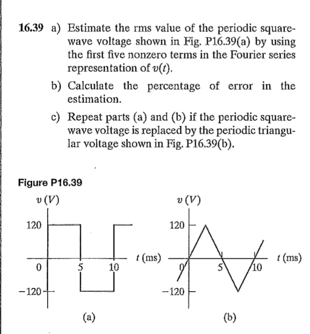 16.39 a) Estimate the rms value of the periodic square-
wave voltage shown in Fig. P16.39(a) by using
the first five nonzero terms in the Fourier series
representation of v(t).
120
Figure P16.39
v (V)
0
b) Calculate the percentage of error in the
estimation.
-120
c) Repeat parts (a) and (b) if the periodic square-
wave voltage is replaced by the periodic triangu-
lar voltage shown in Fig. P16.39(b).
5
(a)
10
t (ms)
v (V)
120
-120
er
5
(b)
10
t (ms)