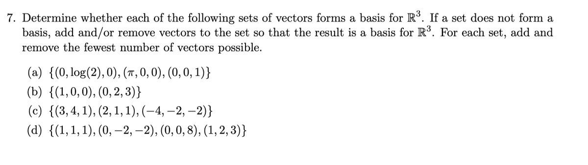 7. Determine whether each of the following sets of vectors forms a basis for R³. If a set does not form a
basis, add and/or remove vectors to the set so that the result is a basis for R³. For each set, add and
remove the fewest number of vectors possible.
(a) {(0, log(2), 0), (π, 0, 0), (0, 0, 1)}
(b) {(1,0,0), (0, 2, 3)}
(c) {(3, 4, 1), (2, 1, 1), (—4, —2, −2)}
(d) {(1, 1, 1), (0, -2,-2), (0, 0, 8), (1,2,3)}