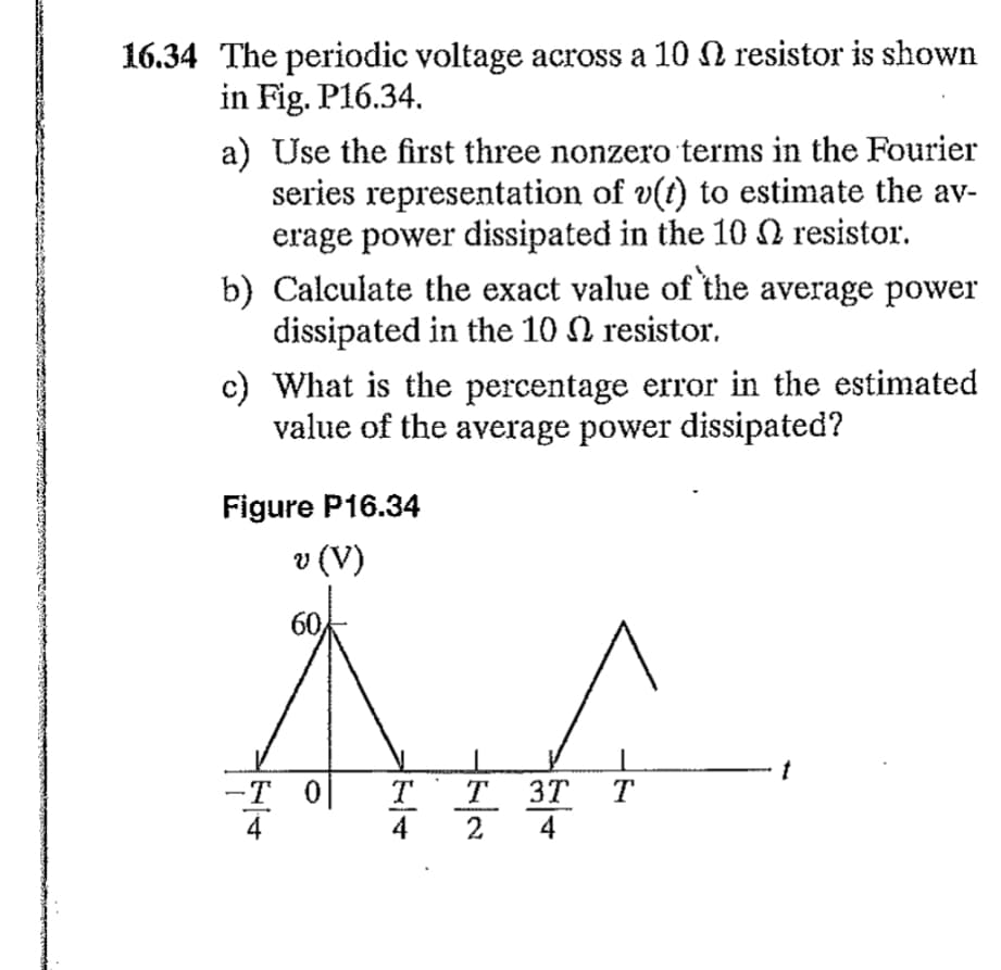 16.34 The periodic voltage across a 10 N resistor is shown
in Fig. P16.34.
a) Use the first three nonzero terms in the Fourier
series representation of v(t) to estimate the av-
erage power dissipated in the 10 resistor.
b) Calculate the exact value of the average power
dissipated in the 10 resistor.
c) What is the percentage error in the estimated
value of the average power dissipated?
Figure P16.34
v (V)
60,
|F|+
-T O T
|N|N
T 3T
4
T